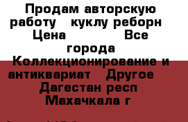 Продам авторскую работу - куклу-реборн › Цена ­ 27 000 - Все города Коллекционирование и антиквариат » Другое   . Дагестан респ.,Махачкала г.